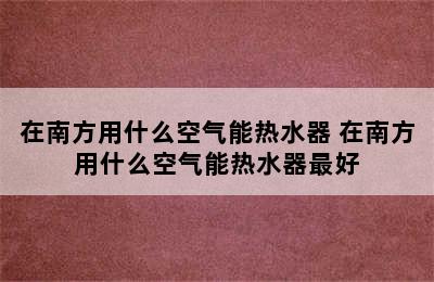 在南方用什么空气能热水器 在南方用什么空气能热水器最好